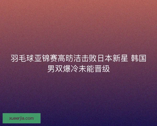 羽毛球亚锦赛高昉洁击败日本新星 韩国男双爆冷未能晋级 羽毛球亚锦赛高昉洁击败日本新星 韩国男双爆冷未能晋级