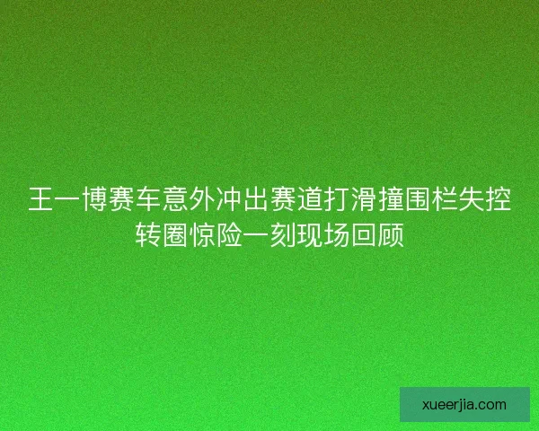 王一博赛车意外冲出赛道打滑撞围栏失控转圈惊险一刻现场回顾