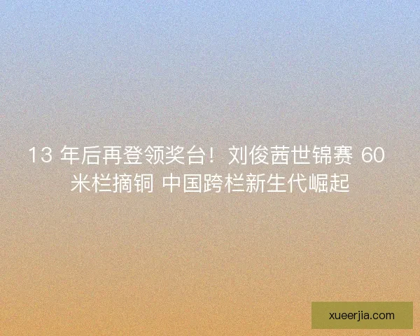 13 年后再登领奖台！刘俊茜世锦赛 60 米栏摘铜 中国跨栏新生代崛起