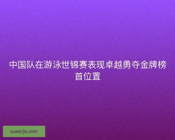 中国队在游泳世锦赛表现卓越勇夺金牌榜首位置