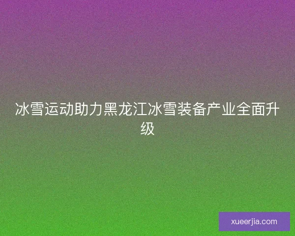 冰雪运动助力黑龙江冰雪装备产业全面升级