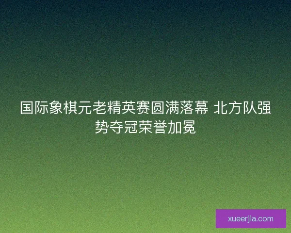 国际象棋元老精英赛圆满落幕 北方队强势夺冠荣誉加冕