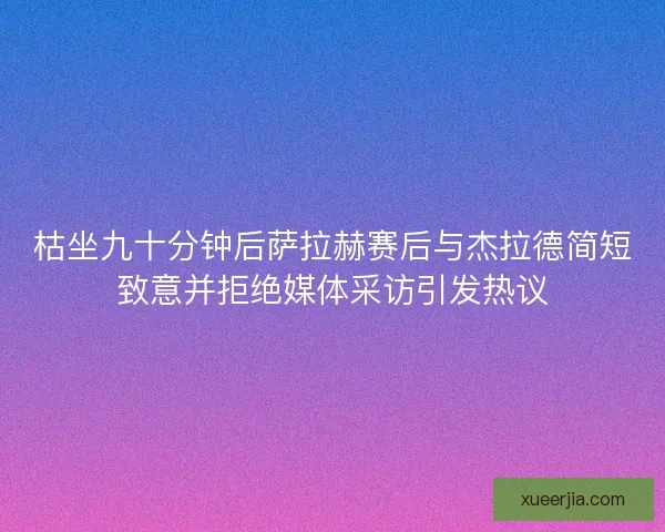 枯坐九十分钟后萨拉赫赛后与杰拉德简短致意并拒绝媒体采访引发热议