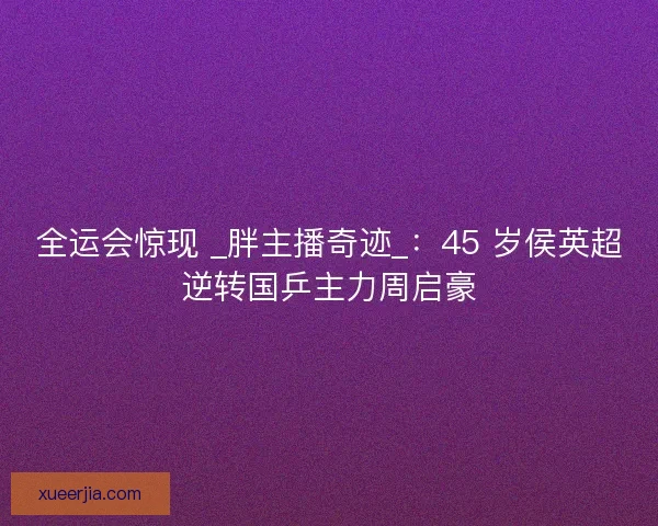 全运会惊现 _胖主播奇迹_：45 岁侯英超逆转国乒主力周启豪