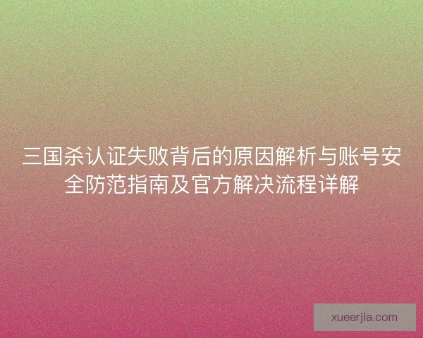 三国杀认证失败背后的原因解析与账号安全防范指南及官方解决流程详解